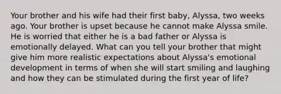 Your brother and his wife had their first baby, Alyssa, two weeks ago. Your brother is upset because he cannot make Alyssa smile. He is worried that either he is a bad father or Alyssa is emotionally delayed. What can you tell your brother that might give him more realistic expectations about Alyssa's emotional development in terms of when she will start smiling and laughing and how they can be stimulated during the first year of life?