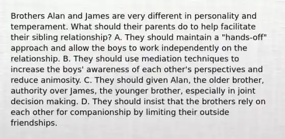 Brothers Alan and James are very different in personality and temperament. What should their parents do to help facilitate their sibling relationship? A. They should maintain a "hands-off" approach and allow the boys to work independently on the relationship. B. They should use mediation techniques to increase the boys' awareness of each other's perspectives and reduce animosity. C. They should given Alan, the older brother, authority over James, the younger brother, especially in joint decision making. D. They should insist that the brothers rely on each other for companionship by limiting their outside friendships.