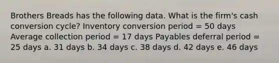 Brothers Breads has the following data. What is the firm's cash conversion cycle? Inventory conversion period = 50 days Average collection period = 17 days Payables deferral period = 25 days a. 31 days b. 34 days c. 38 days d. 42 days e. 46 days