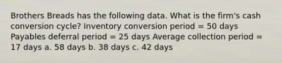 Brothers Breads has the following data. What is the firm's cash conversion cycle? Inventory conversion period = 50 days Payables deferral period = 25 days Average collection period = 17 days a. 58 days b. 38 days c. 42 days