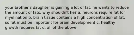 your brother's daughter is gaining a lot of fat. he wants to reduce the amount of fats. why shouldn't he? a. neurons require fat for myelination b. brain tissue contains a high concentration of fat, so fat must be important for brain development c. healthy growth requires fat d. all of the above