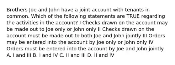 Brothers Joe and John have a joint account with tenants in common. Which of the following statements are TRUE regarding the activities in the account? I Checks drawn on the account may be made out to Joe only or John only II Checks drawn on the account must be made out to both Joe and John jointly III Orders may be entered into the account by Joe only or John only IV Orders must be entered into the account by Joe and John jointly A. I and III B. I and IV C. II and III D. II and IV