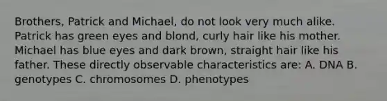 Brothers, Patrick and Michael, do not look very much alike. Patrick has green eyes and blond, curly hair like his mother. Michael has blue eyes and dark brown, straight hair like his father. These directly observable characteristics are: A. DNA B. genotypes C. chromosomes D. phenotypes