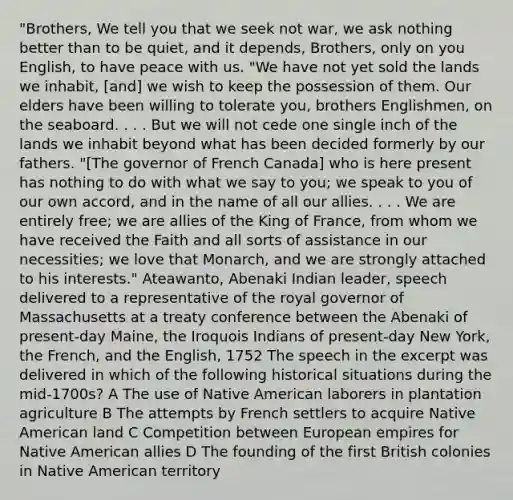 "Brothers, We tell you that we seek not war, we ask nothing better than to be quiet, and it depends, Brothers, only on you English, to have peace with us. "We have not yet sold the lands we inhabit, [and] we wish to keep the possession of them. Our elders have been willing to tolerate you, brothers Englishmen, on the seaboard. . . . But we will not cede one single inch of the lands we inhabit beyond what has been decided formerly by our fathers. "[The governor of French Canada] who is here present has nothing to do with what we say to you; we speak to you of our own accord, and in the name of all our allies. . . . We are entirely free; we are allies of the King of France, from whom we have received the Faith and all sorts of assistance in our necessities; we love that Monarch, and we are strongly attached to his interests." Ateawanto, Abenaki Indian leader, speech delivered to a representative of the royal governor of Massachusetts at a treaty conference between the Abenaki of present-day Maine, the Iroquois Indians of present-day New York, the French, and the English, 1752 The speech in the excerpt was delivered in which of the following historical situations during the mid-1700s? A The use of Native American laborers in plantation agriculture B The attempts by French settlers to acquire Native American land C Competition between European empires for Native American allies D The founding of the first British colonies in Native American territory