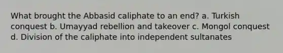 What brought the Abbasid caliphate to an end? a. Turkish conquest b. Umayyad rebellion and takeover c. Mongol conquest d. Division of the caliphate into independent sultanates