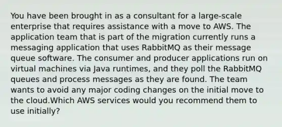 You have been brought in as a consultant for a large-scale enterprise that requires assistance with a move to AWS. The application team that is part of the migration currently runs a messaging application that uses RabbitMQ as their message queue software. The consumer and producer applications run on virtual machines via Java runtimes, and they poll the RabbitMQ queues and process messages as they are found. The team wants to avoid any major coding changes on the initial move to the cloud.Which AWS services would you recommend them to use initially?