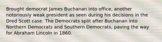 Brought democrat James Buchanan into office, another notoriously weak president as seen during his decisions in the Dred Scott case. The Democrats split after Buchanan into Northern Democrats and Southern Democrats, paving the way for Abraham Lincoln in 1860.