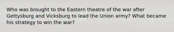 Who was brought to the Eastern theatre of the war after Gettysburg and Vicksburg to lead the Union army? What became his strategy to win the war?