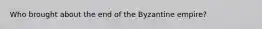 Who brought about the end of the Byzantine empire?