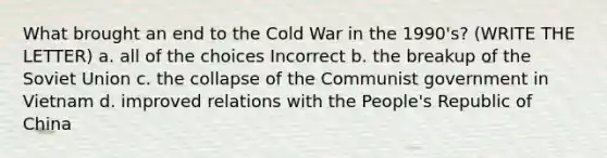 What brought an end to the Cold War in the 1990's? (WRITE THE LETTER) a. all of the choices Incorrect b. the breakup of the Soviet Union c. the collapse of the Communist government in Vietnam d. improved relations with the People's Republic of China