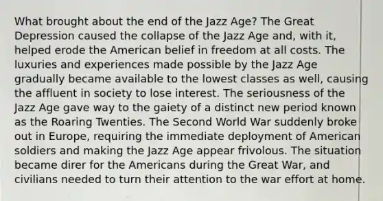 What brought about the end of the Jazz Age? The Great Depression caused the collapse of the Jazz Age and, with it, helped erode the American belief in freedom at all costs. The luxuries and experiences made possible by the Jazz Age gradually became available to the lowest classes as well, causing the affluent in society to lose interest. The seriousness of the Jazz Age gave way to the gaiety of a distinct new period known as the Roaring Twenties. The Second World War suddenly broke out in Europe, requiring the immediate deployment of American soldiers and making the Jazz Age appear frivolous. The situation became direr for the Americans during the Great War, and civilians needed to turn their attention to the war effort at home.