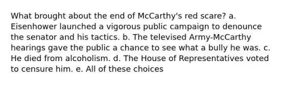 What brought about the end of McCarthy's red scare? a. Eisenhower launched a vigorous public campaign to denounce the senator and his tactics. b. The televised Army-McCarthy hearings gave the public a chance to see what a bully he was. c. He died from alcoholism. d. The House of Representatives voted to censure him. e. All of these choices