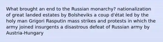 What brought an end to the Russian monarchy? nationalization of great landed estates by Bolsheviks a coup d'état led by the holy man Grigori Rasputin mass strikes and protests in which the army joined insurgents a disastrous defeat of Russian army by Austria-Hungary