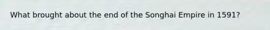 What brought about the end of the Songhai Empire in 1591?