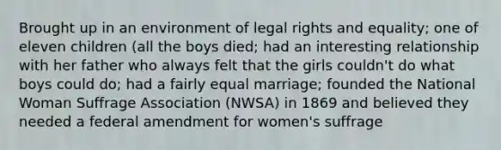 Brought up in an environment of legal rights and equality; one of eleven children (all the boys died; had an interesting relationship with her father who always felt that the girls couldn't do what boys could do; had a fairly equal marriage; founded the National Woman Suffrage Association (NWSA) in 1869 and believed they needed a federal amendment for women's suffrage