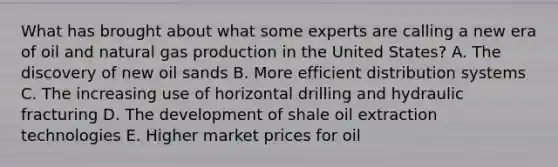 What has brought about what some experts are calling a new era of oil and natural gas production in the United States? A. The discovery of new oil sands B. More efficient distribution systems C. The increasing use of horizontal drilling and hydraulic fracturing D. The development of shale oil extraction technologies E. Higher market prices for oil