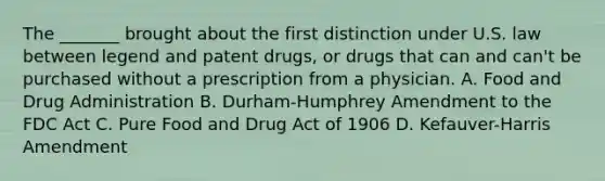 The _______ brought about the first distinction under U.S. law between legend and patent drugs, or drugs that can and can't be purchased without a prescription from a physician. A. Food and Drug Administration B. Durham-Humphrey Amendment to the FDC Act C. Pure Food and Drug Act of 1906 D. Kefauver-Harris Amendment