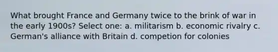 What brought France and Germany twice to the brink of war in the early 1900s? Select one: a. militarism b. economic rivalry c. German's alliance with Britain d. competion for colonies