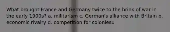 What brought France and Germany twice to the brink of war in the early 1900s? a. militarism c. German's alliance with Britain b. economic rivalry d. competition for coloniesu