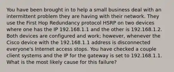 You have been brought in to help a small business deal with an intermittent problem they are having with their network. They use the First Hop Redundancy protocol HSRP on two devices where one has the IP 192.168.1.1 and the other is 192.168.1.2. Both devices are configured and work; however, whenever the Cisco device with the 192.168.1.1 address is disconnected everyone's Internet access stops. You have checked a couple client systems and the IP for the gateway is set to 192.168.1.1. What is the most likely cause for this failure?