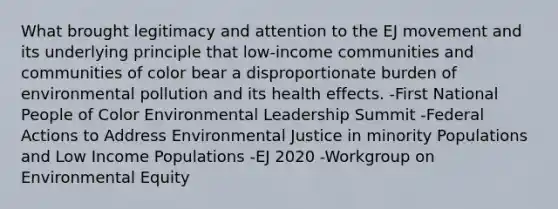 What brought legitimacy and attention to the EJ movement and its underlying principle that low-income communities and communities of color bear a disproportionate burden of environmental pollution and its health effects. -First National People of Color Environmental Leadership Summit -Federal Actions to Address Environmental Justice in minority Populations and Low Income Populations -EJ 2020 -Workgroup on Environmental Equity