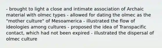 - brought to light a close and intimate association of Archaic material with olmec types - allowed for dating the olmec as the "mother culture" of Mesoamerica - illustrated the flow of ideologies among cultures - proposed the idea of Transpacific contact, which had not been expired - illustrated the dispersal of olmec culture