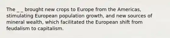 The _ _ brought new crops to Europe from the Americas, stimulating European <a href='https://www.questionai.com/knowledge/kczTemDMHU-population-growth' class='anchor-knowledge'>population growth</a>, and new sources of mineral wealth, which facilitated <a href='https://www.questionai.com/knowledge/ky9y1VRXN8-the-eu' class='anchor-knowledge'>the eu</a>ropean shift from feudalism to capitalism.