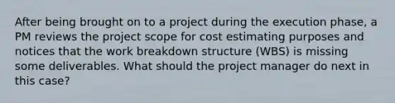 After being brought on to a project during the execution phase, a PM reviews the project scope for cost estimating purposes and notices that the work breakdown structure (WBS) is missing some deliverables. What should the project manager do next in this case?