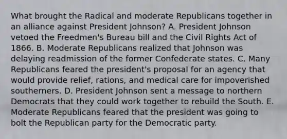 What brought the Radical and moderate Republicans together in an alliance against President Johnson? A. President Johnson vetoed the Freedmen's Bureau bill and the Civil Rights Act of 1866. B. Moderate Republicans realized that Johnson was delaying readmission of the former Confederate states. C. Many Republicans feared the president's proposal for an agency that would provide relief, rations, and medical care for impoverished southerners. D. President Johnson sent a message to northern Democrats that they could work together to rebuild the South. E. Moderate Republicans feared that the president was going to bolt the Republican party for the Democratic party.