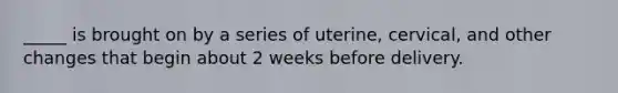 _____ is brought on by a series of uterine, cervical, and other changes that begin about 2 weeks before delivery.