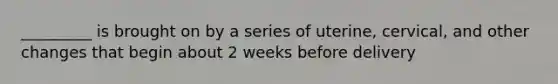 _________ is brought on by a series of uterine, cervical, and other changes that begin about 2 weeks before delivery