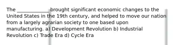 The _____________ brought significant economic changes to the United States in the 19th century, and helped to move our nation from a largely agrarian society to one based upon manufacturing. a) Development Revolution b) Industrial Revolution c) Trade Era d) Cycle Era