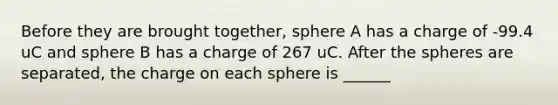 Before they are brought together, sphere A has a charge of -99.4 uC and sphere B has a charge of 267 uC. After the spheres are separated, the charge on each sphere is ______