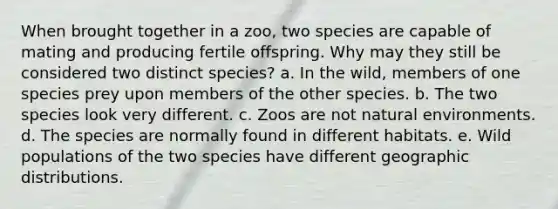 When brought together in a zoo, two species are capable of mating and producing fertile offspring. Why may they still be considered two distinct species? a. In the wild, members of one species prey upon members of the other species. b. The two species look very different. c. Zoos are not natural environments. d. The species are normally found in different habitats. e. Wild populations of the two species have different geographic distributions.