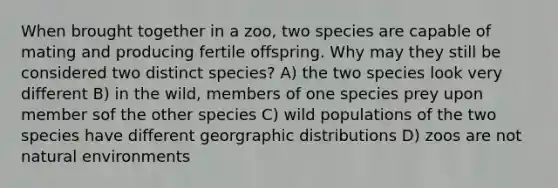 When brought together in a zoo, two species are capable of mating and producing fertile offspring. Why may they still be considered two distinct species? A) the two species look very different B) in the wild, members of one species prey upon member sof the other species C) wild populations of the two species have different georgraphic distributions D) zoos are not natural environments