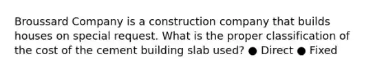 Broussard Company is a construction company that builds houses on special request. What is the proper classification of the cost of the cement building slab used? ● Direct ● Fixed