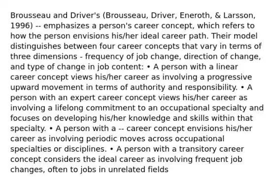 Brousseau and Driver's (Brousseau, Driver, Eneroth, & Larsson, 1996) -- emphasizes a person's career concept, which refers to how the person envisions his/her ideal career path. Their model distinguishes between four career concepts that vary in terms of three dimensions - frequency of job change, direction of change, and type of change in job content: • A person with a linear career concept views his/her career as involving a progressive upward movement in terms of authority and responsibility. • A person with an expert career concept views his/her career as involving a lifelong commitment to an occupational specialty and focuses on developing his/her knowledge and skills within that specialty. • A person with a -- career concept envisions his/her career as involving periodic moves across occupational specialties or disciplines. • A person with a transitory career concept considers the ideal career as involving frequent job changes, often to jobs in unrelated fields