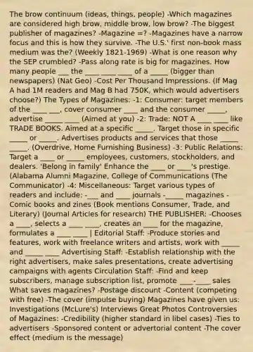 The brow continuum (ideas, things, people) -Which magazines are considered high brow, middle brow, low brow? -The biggest publisher of magazines? -Magazine =? -Magazines have a narrow focus and this is how they survive. -The U.S.' first non-book mass medium was the? (Weekly 1821-1969) -What is one reason why the SEP crumbled? -Pass along rate is big for magazines. How many people ___ the ____ ____ ____ of a _____ (bigger than newspapers) (Nat Geo) -Cost Per Thousand Impressions. (If Mag A had 1M readers and Mag B had 750K, which would advertisers choose?) The Types of Magazines: -1: Consumer: target members of the ____ ___, cover consumer ____ and the consumer _____, advertise _____ ____ (Aimed at you) -2: Trade: NOT A ____ ____ like TRADE BOOKS. Aimed at a specific _____. Target those in specific _____ or _____. Advertises products and services that those _____ _____. (Overdrive, Home Furnishing Business) -3: Public Relations: Target a ____ or _____ employees, customers, stockholders, and dealers. 'Belong in family' Enhance the ____ or ____'s prestige. (Alabama Alumni Magazine, College of Communications (The Communicator) -4: Miscellaneous: Target various types of readers and include: -___ and ____ journals -_____ magazines -Comic books and zines (Book mentions Consumer, Trade, and Literary) (Journal Articles for research) THE PUBLISHER: -Chooses a ____, selects a ____ ____, creates an ____ for the magazine, formulates a ____ ____ | Editorial Staff: -Produce stories and features, work with freelance writers and artists, work with _____ and _____ ____ Advertising Staff: -Establish relationship with the right advertisers, make sales presentations, create advertising campaigns with agents Circulation Staff: -Find and keep subscribers, manage subscription list, promote ____-____ sales What saves magazines? -Postage discount -Content (competing with free) -The cover (impulse buying) Magazines have given us: Investigations (McLure's) Interviews Great Photos Controversies of Magazines: -Credibility (higher standard in libel cases) -Ties to advertisers -Sponsored content or advertorial content -The cover effect (medium is the message)