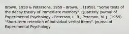 Brown, 1958 & Petersons, 1959 - Brown, J. (1958). "Some tests of the decay theory of immediate memory". Quarterly Journal of Experimental Psychology - Peterson, L. R.; Peterson, M. J. (1959). "Short-term retention of individual verbal items". Journal of Experimental Psychology