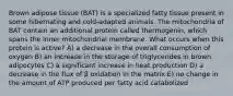 Brown adipose tissue (BAT) is a specialized fatty tissue present in some hibernating and cold-adapted animals. The mitochondria of BAT contain an additional protein called thermogenin, which spans the inner mitochondrial membrane. What occurs when this protein is active? A) a decrease in the overall consumption of oxygen B) an increase in the storage of triglycerides in brown adipocytes C) a significant increase in heat production D) a decrease in the flux of β oxidation in the matrix E) no change in the amount of ATP produced per fatty acid catabolized