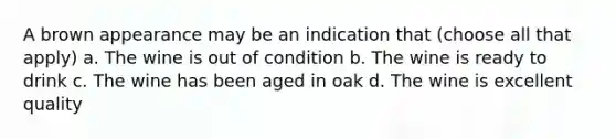 A brown appearance may be an indication that (choose all that apply) a. The wine is out of condition b. The wine is ready to drink c. The wine has been aged in oak d. The wine is excellent quality