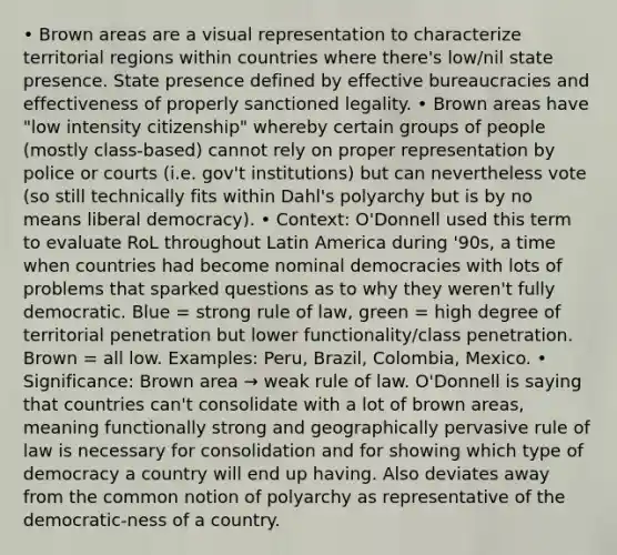 • Brown areas are a visual representation to characterize territorial regions within countries where there's low/nil state presence. State presence defined by effective bureaucracies and effectiveness of properly sanctioned legality. • Brown areas have "low intensity citizenship" whereby certain groups of people (mostly class-based) cannot rely on proper representation by police or courts (i.e. gov't institutions) but can nevertheless vote (so still technically fits within Dahl's polyarchy but is by no means liberal democracy). • Context: O'Donnell used this term to evaluate RoL throughout Latin America during '90s, a time when countries had become nominal democracies with lots of problems that sparked questions as to why they weren't fully democratic. Blue = strong rule of law, green = high degree of territorial penetration but lower functionality/class penetration. Brown = all low. Examples: Peru, Brazil, Colombia, Mexico. • Significance: Brown area → weak rule of law. O'Donnell is saying that countries can't consolidate with a lot of brown areas, meaning functionally strong and geographically pervasive rule of law is necessary for consolidation and for showing which type of democracy a country will end up having. Also deviates away from the common notion of polyarchy as representative of the democratic-ness of a country.