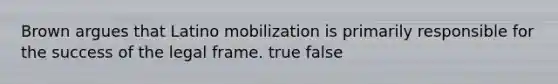 Brown argues that Latino mobilization is primarily responsible for the success of the legal frame. true false