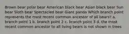 Brown bear polar bear American black bear Asian black bear Sun bear Sloth bear Spectacled bear Giant panda Which branch point represents the most recent common ancestor of all bears? a. branch point 1 b. branch point 2 c. branch point 3 d. the most recent common ancestor to all living bears is not shown in trees