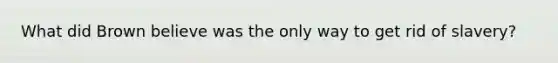 What did Brown believe was the only way to get rid of slavery?