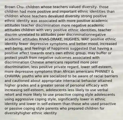 Brown Chu- children whose teachers valued diversity- those children had more positive and important ethnic identities than children whose teachers devalued diversity strong positive ethnic identity was associated with more positive academic attitudes teacher discrimination more negative academic attitudes children with very positive ethnic identities, teacher discrim unrelated to attitudes peer discriminationnegative academic attitudes RIVAS-DRAKE, HUGHES, WAY: positive ethnic identity fewer depressive symptoms and better mood, increased well-being, and feelings of happiness suggested that having a positive affect towards one's own ethnic group, may buffer or protect youth from negative outcomes associated with discrimination Chinese americans reported more peer discrimination, less positive private regard, lower self-esteem, more depressive symptoms than African americans PHINNEY & CHAVIRA: youths who are socialized to be aware of racial barriers and cautioned about appropriate interracial behavior attained higher grades and a greater sense of personal efficacy with increasing self-esteem, adolescents less likely to use verbal retort and more likely to use proactive coping style adolescents using aggressive coping style, significantly lower in ethnic identity and lower in self-esteem than those who used proactive or passive coping style parents who prepared children for diversityhigher ethnic identity