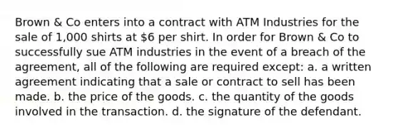 Brown & Co enters into a contract with ATM Industries for the sale of 1,000 shirts at 6 per shirt. In order for Brown & Co to successfully sue ATM industries in the event of a breach of the agreement, all of the following are required except: a. a written agreement indicating that a sale or contract to sell has been made. b. the price of the goods. c. the quantity of the goods involved in the transaction. d. the signature of the defendant.