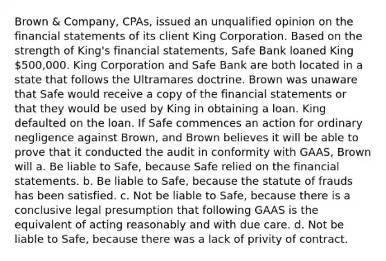 Brown & Company, CPAs, issued an unqualified opinion on the financial statements of its client King Corporation. Based on the strength of King's financial statements, Safe Bank loaned King 500,000. King Corporation and Safe Bank are both located in a state that follows the Ultramares doctrine. Brown was unaware that Safe would receive a copy of the financial statements or that they would be used by King in obtaining a loan. King defaulted on the loan. If Safe commences an action for ordinary negligence against Brown, and Brown believes it will be able to prove that it conducted the audit in conformity with GAAS, Brown will a. Be liable to Safe, because Safe relied on the financial statements. b. Be liable to Safe, because the statute of frauds has been satisfied. c. Not be liable to Safe, because there is a conclusive legal presumption that following GAAS is the equivalent of acting reasonably and with due care. d. Not be liable to Safe, because there was a lack of privity of contract.