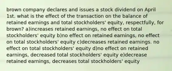 brown company declares and issues a stock dividend on April 1st. what is the effect of the transaction on the balance of retained earnings and total stockholders' equity, respectfully, for brown? a)increases retained earnings, no effect on total stockholders' equity b)no effect on retained earnings, no effect on total stockholders' equity c)decreases retained earnings. no effect on total stockholders' equity d)no effect on retained earnings, decreased total stockholders' equity e)decrease retained earnings, decreases total stockholders' equity