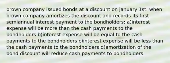 brown company issued bonds at a discount on january 1st. when brown company amortizes the discount and records its first semiannual interest payment to the bondholders: a)interest expense will be more than the cash payments to the bondholders b)interest expense will be equal to the cash payments to the bondholders c)interest expense will be less than the cash payments to the bondholders d)amortization of the bond discount will reduce cash payments to bondholders